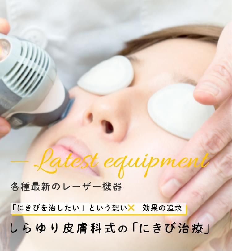 Latest equipment 各種最新のレーザー機器 「にきびを治したい」という想い×効果の追求 しらゆり皮膚科式の 「にきび治療」
